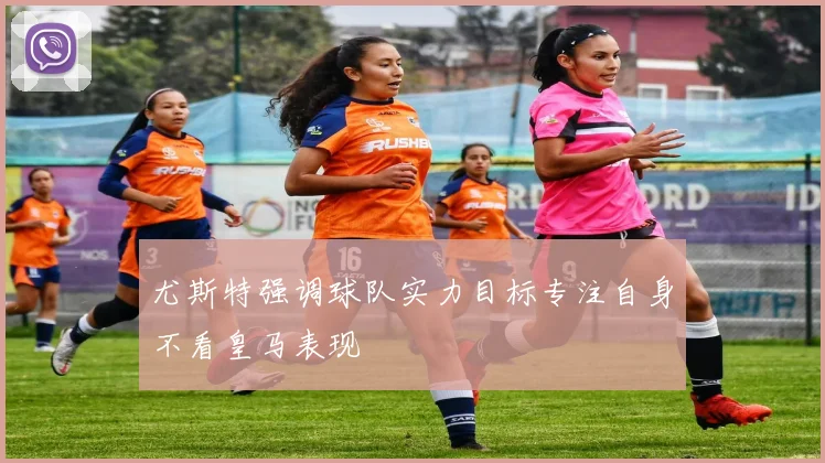 尤斯特强调球队实力目标专注自身不看皇马表现