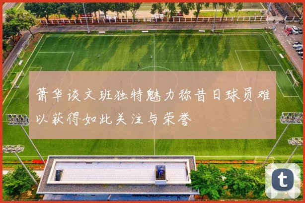 萧华谈文班独特魅力称昔日球员难以获得如此关注与荣誉