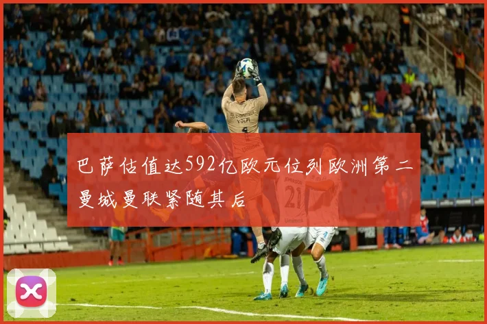 巴萨估值达592亿欧元位列欧洲第二曼城曼联紧随其后