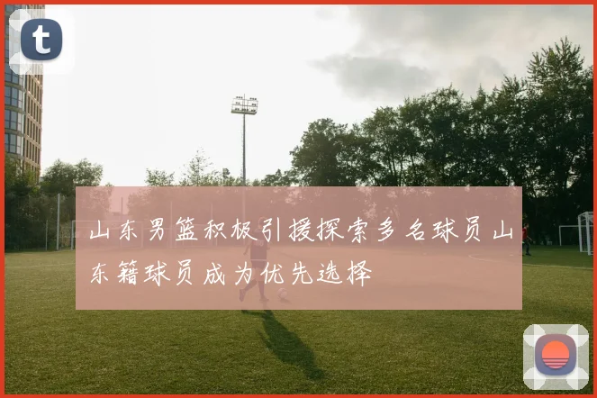 山东男篮积极引援探索多名球员山东籍球员成为优先选择