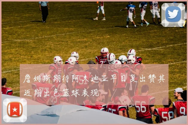 詹姆斯期待阿夫迪亚早日复出赞其近期出色篮球表现