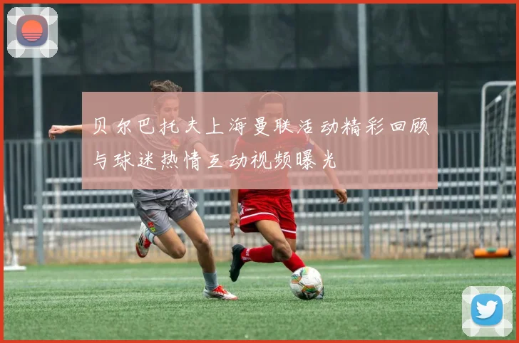贝尔巴托夫上海曼联活动精彩回顾与球迷热情互动视频曝光