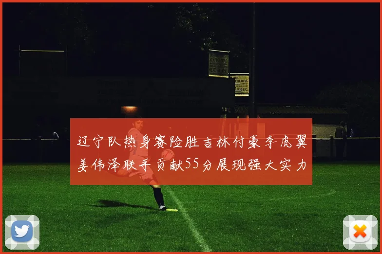 辽宁队热身赛险胜吉林付豪李虎翼姜伟泽联手贡献55分展现强大实力