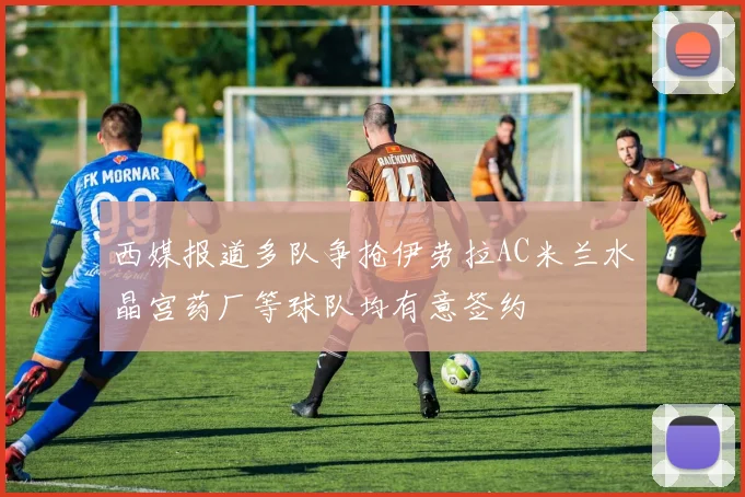 西媒报道多队争抢伊劳拉AC米兰水晶宫药厂等球队均有意签约