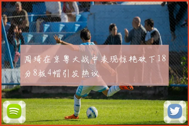 周琦在京粤大战中表现惊艳砍下18分8板4帽引发热议