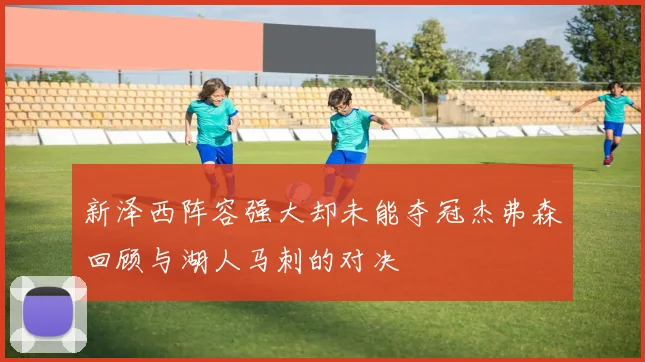 新泽西阵容强大却未能夺冠杰弗森回顾与湖人马刺的对决