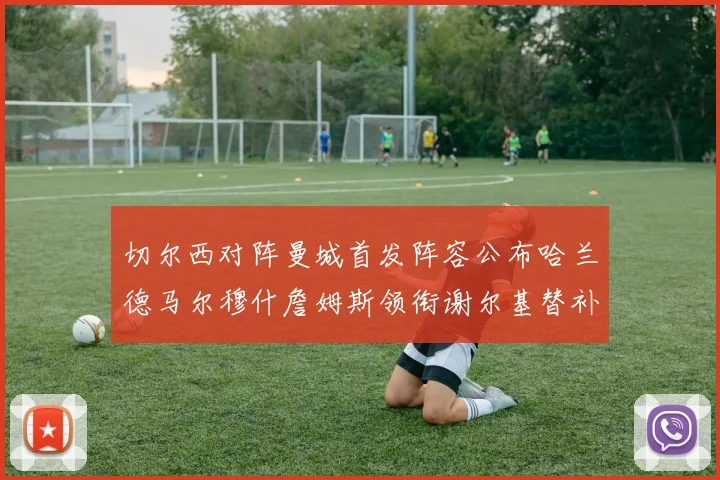 切尔西对阵曼城首发阵容公布哈兰德马尔穆什詹姆斯领衔谢尔基替补出战