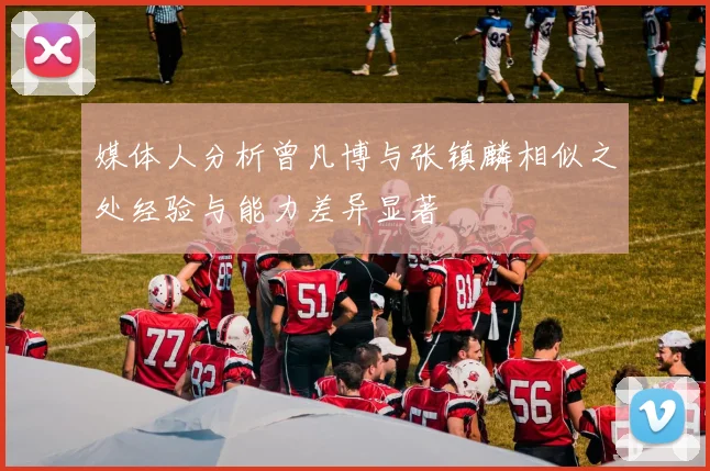 媒体人分析曾凡博与张镇麟相似之处经验与能力差异显著