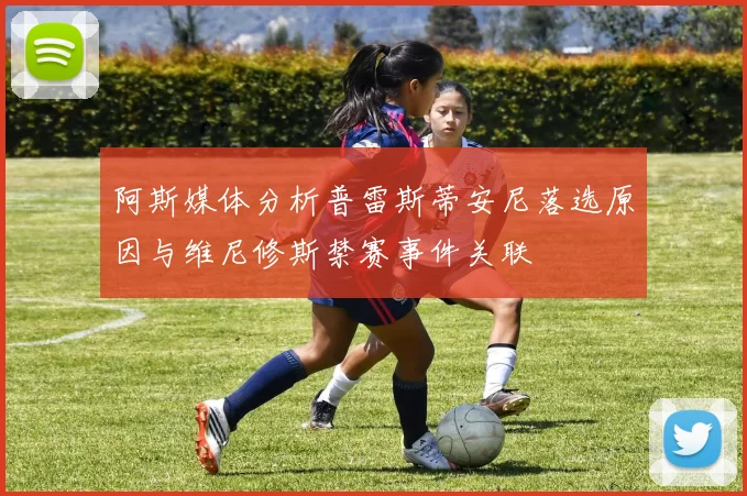 阿斯媒体分析普雷斯蒂安尼落选原因与维尼修斯禁赛事件关联