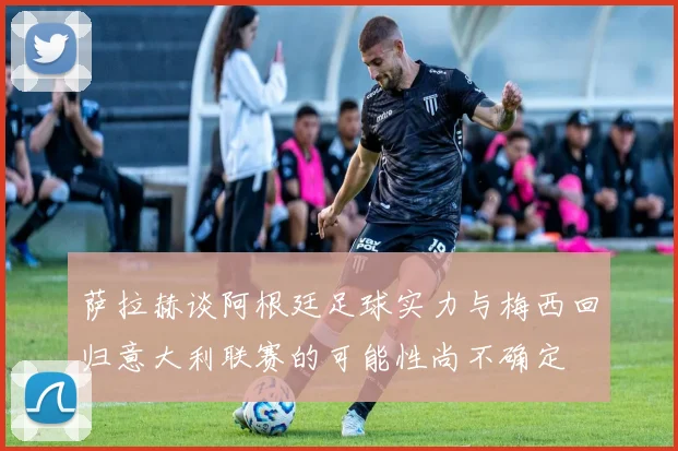 萨拉赫谈阿根廷足球实力与梅西回归意大利联赛的可能性尚不确定