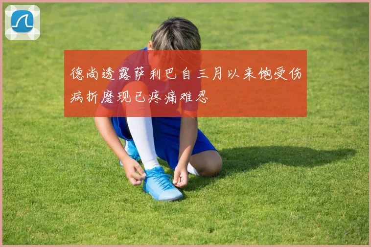 德尚透露萨利巴自三月以来饱受伤病折磨现已疼痛难忍