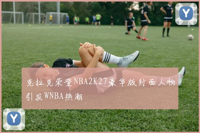 克拉克荣登NBA2K27豪华版封面人物引发WNBA热潮