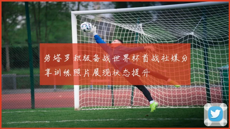 劳塔罗积极备战世界杯首战社媒分享训练照片展现状态提升