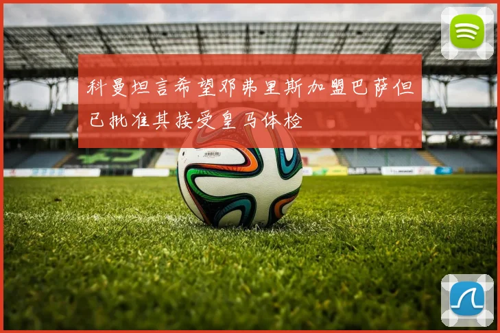 科曼坦言希望邓弗里斯加盟巴萨但已批准其接受皇马体检