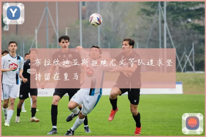 布拉欣迪亚斯拒绝尤文等队追求坚持留在皇马