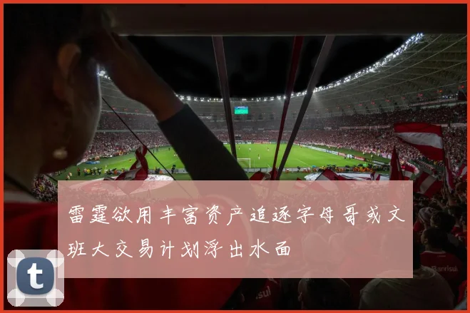 雷霆欲用丰富资产追逐字母哥或文班大交易计划浮出水面