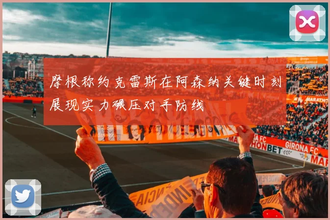 摩根称约克雷斯在阿森纳关键时刻展现实力碾压对手防线