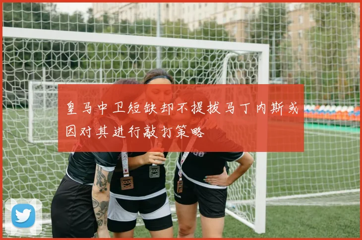 皇马中卫短缺却不提拔马丁内斯或因对其进行敲打策略