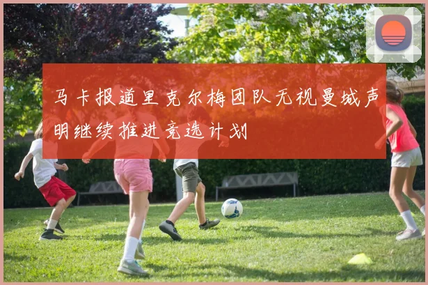 马卡报道里克尔梅团队无视曼城声明继续推进竞选计划