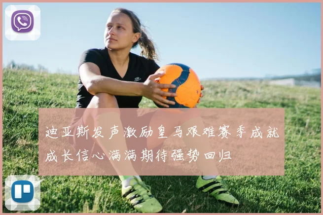 迪亚斯发声激励皇马艰难赛季成就成长信心满满期待强势回归