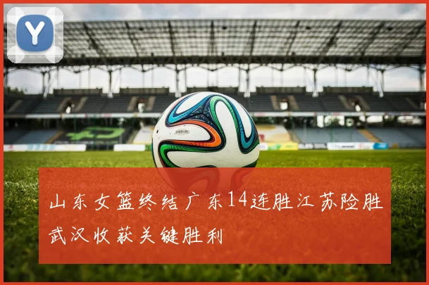 山东女篮终结广东14连胜江苏险胜武汉收获关键胜利