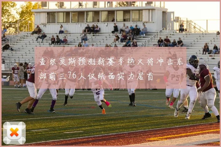 查尔莫斯预测新赛季热火将冲击东部前三76人仅纸面实力居首